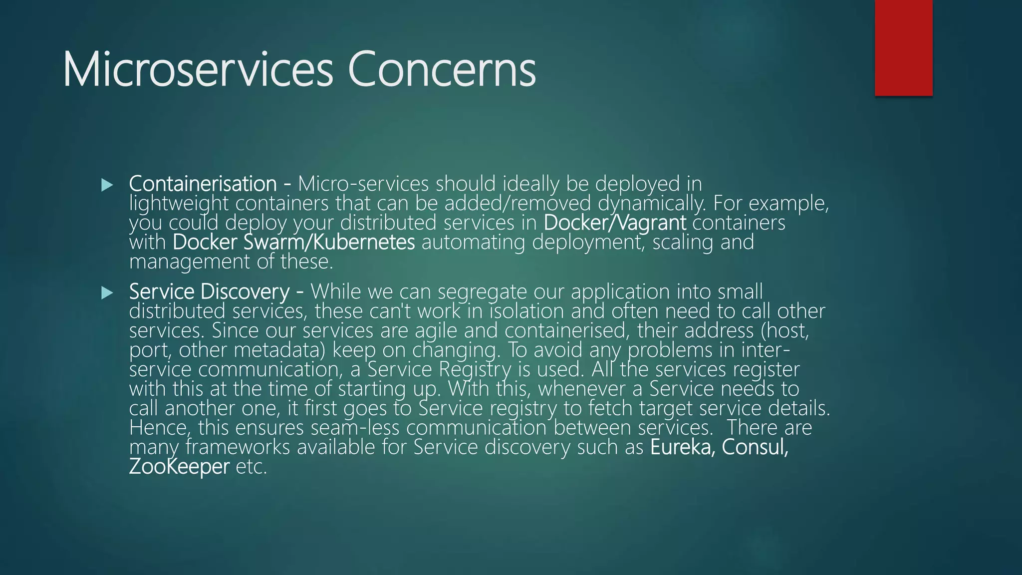 Microservices Concerns
 Containerisation - Micro-services should ideally be deployed in
lightweight containers that can be added/removed dynamically. For example,
you could deploy your distributed services in Docker/Vagrant containers
with Docker Swarm/Kubernetes automating deployment, scaling and
management of these.
 Service Discovery - While we can segregate our application into small
distributed services, these can't work in isolation and often need to call other
services. Since our services are agile and containerised, their address (host,
port, other metadata) keep on changing. To avoid any problems in inter-
service communication, a Service Registry is used. All the services register
with this at the time of starting up. With this, whenever a Service needs to
call another one, it first goes to Service registry to fetch target service details.
Hence, this ensures seam-less communication between services. There are
many frameworks available for Service discovery such as Eureka, Consul,
ZooKeeper etc.
 
