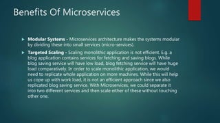 Benefits Of Microservices
 Modular Systems - Microservices architecture makes the systems modular
by dividing these into small services (micro-services).
 Targeted Scaling - Scaling monolithic application is not efficient. E.g. a
blog application contains services for fetching and saving blogs. While
blog saving service will have low load, blog fetching service will have huge
load comparatively. In order to scale monolithic application, we would
need to replicate whole application on more machines. While this will help
us cope up with work load, it is not an efficient approach since we also
replicated blog saving service. With Microservices, we could separate it
into two different services and then scale either of these without touching
other one.
 