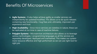 Benefits Of Microservices
 Agile Systems - It also helps achieve agility as smaller services can
independently be updated/modified. This allows us to do quick releases
containing new functionality / bug fixes and, ultimately, improved user
experience and trust.
 High Availability - Since micro-services are stateless in nature, these can
be replicated at run time in case of machine failures.
 Polyglot Systems - Microservices architecture also allows us to leverage
various technologies / programming languages as all the services are
separately developed, deployed and maintained. This makes our system
more resource effective and high performant as we can use right tool for
right job.
 