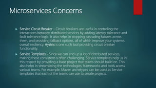 Microservices Concerns
 Service Circuit Breaker - Circuit breakers are useful in controling the
interactions between distributed services by adding latency tolerance and
fault tolerance logic. It also helps in stopping cascading failures across
them, and providing fallback options, all of which improve your system’s
overall resiliency. Hystrix is one such tool providing circuit breaker
functionality.
 Service Templates - Since we can end up a lot of distributed services,
making these consistent is often challenging. Service templates help us in
this respect by providing a base project that teams should build on. This
also helps in streamlining the technologies, frameworks and tools acorss
various teams. For example, Maven archetypes can be used as Service
templates that each of the teams can use to create projects.
 