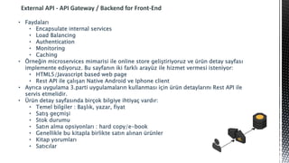 External API - API Gateway / Backend for Front-End
• Faydaları
• Encapsulate internal services
• Load Balancing
• Authentication
• Monitoring
• Caching
• Örneğin microservices mimarisi ile online store geliştiriyoruz ve ürün detay sayfası
implemente ediyoruz. Bu sayfanın iki farklı arayüz ile hizmet vermesi isteniyor:
• HTML5/Javascript based web page
• Rest API ile çalışan Native Android ve Iphone client
• Ayrıca uygulama 3.parti uygulamaların kullanması için ürün detaylarını Rest API ile
servis etmelidir.
• Ürün detay sayfasında birçok bilgiye ihtiyaç vardır:
• Temel bilgiler : Başlık, yazar, fiyat
• Satış geçmişi
• Stok durumu
• Satın alma opsiyonları : hard copy/e-book
• Genellikle bu kitapla birlikte satın alınan ürünler
• Kitap yorumları
• Satıcılar
 