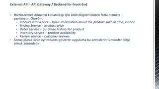 External API - API Gateway / Backend for Front-End
• Microservices mimarisi kullanıldığı için ürün bilgileri birden fazla hizmete
yayılmıştır. Örneğin;
• Product Info Service - basic information about the product such as title, author
• Pricing Service - product price
• Order service - purchase history for product
• Inventory service - product availability
• Review service - customer reviews
• Sonuç olarak ürün ayrıntılarını gösteren uygulama bu servislerin tümünden bilgi
almak zorundadır.
 