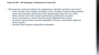 External API - API Gateway / Backend for Front-End
• Microservices mimarisi kullanan bir uygulamanın clientleri servislere nasıl erişir?
• Farklı clientler farklı datalara ihtiyaçları vardır. Örneğin masaüstü bilgisayardan
açılan ürün detayları sayfasında mobil uygulamadan daha çok veri vardır.
• Farklı clientler için farklı network performans problemleri oluşabilir.
• Servis instanslarının sayıları dinamik olarak değişebilir(host+port)
• Servislerin ayrıştırılması zamanla değişebilir ve bunun clientlerdan bağımsız
olması gerekir
• Servisler farklı iletişim protokolleri kullanabilir
 