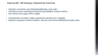 External API - API Gateway / Backend for Front-End
• Clientler servislerin nasıl bölümlendiğiniden izole eder
• Clientlerin servis adreslerini bilmesini gerekliliğini ortadan kaldırır
• Her istemci için uygun API’yi sağlar
• Complexitiyi artırabilir, doğru yönetilmesi gereken bir modeldir
• Request/response süreleri artabilir. Ama bu süre ihmal edilebilecek kadar azdır.
 