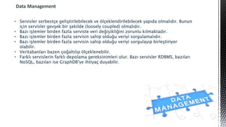 Data Management
• Servisler serbestçe geliştirilebilecek ve ölçeklendirilebilecek yapıda olmalıdır. Bunun
için servisler gevşek bir şekilde (loosely coupled) olmalıdır.
• Bazı işlemler birden fazla serviste veri değişikliğini zorunlu kılmaktadır.
• Bazı işlemler birden fazla servisin sahip olduğu veriyi sorgulamalıdır.
• Bazı işlemler birden fazla servisin sahip olduğu veriyi sorgulayıp birleştiriyor
olabilir.
• Veritabanları bazen çoğaltılıp ölçeklenebilir.
• Farklı servislerin farklı depolama gereksinimleri olur. Bazı servisler RDBMS, bazıları
NoSQL, bazıları ise GraphDB’ye ihtiyaç duyabilir.
 