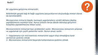 Nedir?
Bir uygulama geliştirme mimarisidir.
Birbirleriyle gevşek bağ ile bağlı uygulama parçacıklarının oluşturduğu mimari olarak
da tanımlanabilir.
Microservices mimarisi büyük, karmaşık uygulamaların sürekli delivery/deploy
yapılabilmesini mümkün kılar. Ayrıca şirketin ileriye dönük teknoloji gelişimini
kolaylıkla yapılabilmesine imkan sunar.
Microservislerin mimarisel bazı problemleri vardır. Microservices mimarisini anlamak
ve uygulamak için çeşitli patternler vardır. Bunun amacı vardır:
1- Uygulamanız için microservices mimarisinin uygun olup olmadığına karar
vermenize yardımcı olmak
2- Microservices mimarisinin başarıyla kullanımanıza yardımcı olmak
 