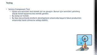 Testing
• Service Component Test
• Uçtan uca servisleri test etmek zor ve yavaştır. Bunun için servisleri yalıtılmış
olarak kendi başlarına test etmek gerekir.
• Bu kolay ve hızlıdır.
• Bu bazı durumlarda testlerin development ortamında başarılı fakat production
ortamında hatalı olmasına sebep olabilir.
 