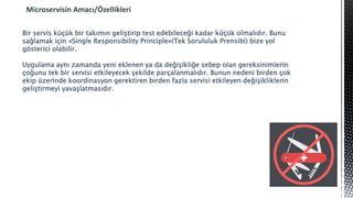Microservisin Amacı/Özellikleri
Bir servis küçük bir takımın geliştirip test edebileceği kadar küçük olmalıdır. Bunu
sağlamak için «Single Responsibility Principle»(Tek Sorululuk Prensibi) bize yol
gösterici olabilir.
Uygulama aynı zamanda yeni eklenen ya da değişikliğe sebep olan gereksinimlerin
çoğunu tek bir servisi etkileyecek şekilde parçalanmalıdır. Bunun nedeni birden çok
ekip üzerinde koordinasyon gerektiren birden fazla servisi etkileyen değişikliklerin
geliştirmeyi yavaşlatmasıdır.
 