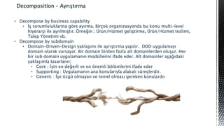 Decomposition – Ayrıştırma
• Decompose by business capability
• İş sorumluluklarına göre ayırma. Birçok organizasyonda bu konu multi-level
hiyerarşi ile ayrılmıştır. Örneğin ; Ürün/Hizmet geliştirme, Ürün/Hizmet teslimi,
Talep Yönetimi vb.
• Decompose by subdomain
• Domain-Driven-Design yaklaşımı ile ayrıştırma yapılır. DDD uygulamayı
domain olarak varsayar. Bir domain birden fazla alt domainlerden oluşur. Her
bir sub domain uygulamanın modüllerini ifade eder. Alt domainler aşağıdaki
yaklaşımla tasarlanır;
• Core : İşin en değerli ve en önemli bölümlerini ifade eder
• Supporting : Uygulamanın ana konularıyla alakalı süreçlerdir.
• Generic : İşe özgü olmayan ve temel olması gereken konulardır
 