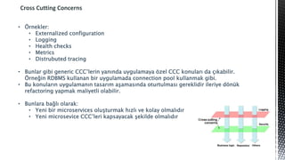 Cross Cutting Concerns
• Örnekler:
• Externalized configuration
• Logging
• Health checks
• Metrics
• Distrubuted tracing
• Bunlar gibi generic CCC’lerin yanında uygulamaya özel CCC konuları da çıkabilir.
Örneğin RDBMS kullanan bir uygulamada connection pool kullanmak gibi.
• Bu konuların uygulamanın tasarım aşamasında oturtulması gereklidir ileriye dönük
refactoring yapmak maliyetli olabilir.
• Bunlara bağlı olarak:
• Yeni bir microservices oluşturmak hızlı ve kolay olmalıdır
• Yeni microsevice CCC’leri kapsayacak şekilde olmalıdır
 