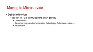 Moving to Microservice
• Distributed services
• Best way for FE to call MS is putting an API gateway
• Unified interface
• Can control the cross cutting functionalities (Authentication, Authorization, register, …)
• API translation
 