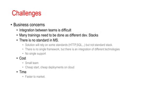 Challenges
• Business concerns
• Integration between teams is difficult
• Many trainings need to be done as different dev. Stacks
• There is no standard in MS.
• Solution will rely on some standards (HTTP,SQL,..) but not standard stack.
• There is no single framework, but there is an integration of different technologies
• No single support
• Cost
• Small team
• Cheap start, cheap deployments on cloud
• Time
• Faster to market.
 