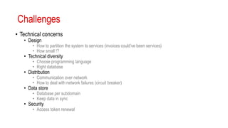 Challenges
• Technical concerns
• Design
• How to partition the system to services (invoices could’ve been services)
• How small !?
• Technical diversity
• Choose programming language
• Right database
• Distribution
• Communication over network
• How to deal with network failures (circuit breaker)
• Data store
• Database per subdomain
• Keep data in sync
• Security
• Access token renewal
 