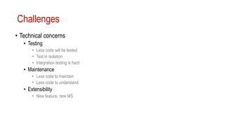 Challenges
• Technical concerns
• Testing
• Less code will be tested
• Test in isolation
• Integration testing is hard
• Maintenance
• Less code to maintain
• Less code to understand
• Extensibility
• New feature, new MS
 