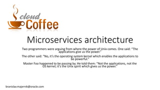 Microservices architecture
Two programmers were arguing from where the power of Unix comes. One said: “The
applications give us the power.”
The other said: “No, it’s the operating system kernel which enables the applications to
be powerful.”
Master Foo happened to be passing by. He told them: “Not the applications, not the
OS kernel; it’s the Unix spirit which gives us the power.”
branislav.majernik@oracle.com
 