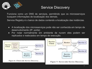 Service Discovery
11
Funciona como um DNS de serviços, permitindo que os microsserviços
busquem informações de localização dos demais.
Service Registry é o banco de dados contendo a localização das instâncias.
● A localização dos microsserviços pode não ser conhecida em tempo de
desenvolvimento (IP, porta);
● Por rodar normalmente em ambiente de nuvem eles podem ser
replicados e realocados em tempo de execução.
 