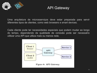API Gateway
13
Uma arquitetura de microsserviços deve estar preparada para servir
diferentes tipos de clientes, como web browsers e smart devices.
Cada cliente pode ter necessidades especiais que podem mudar ao longo
do tempo, dependendo da qualidade de conexão pode ser necessário
utilizar uma API que utiliza mais ou menos rede.
 