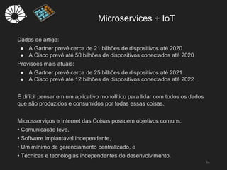 Microservices + IoT
14
Dados do artigo:
● A Gartner prevê cerca de 21 bilhões de dispositivos até 2020
● A Cisco prevê até 50 bilhões de dispositivos conectados até 2020
Previsões mais atuais:
● A Gartner prevê cerca de 25 bilhões de dispositivos até 2021
● A Cisco prevê até 12 bilhões de dispositivos conectados até 2022
É difícil pensar em um aplicativo monolítico para lidar com todos os dados
que são produzidos e consumidos por todas essas coisas.
Microsserviços e Internet das Coisas possuem objetivos comuns:
• Comunicação leve,
• Software implantável independente,
• Um mínimo de gerenciamento centralizado, e
• Técnicas e tecnologias independentes de desenvolvimento.
 