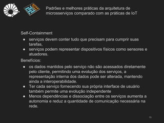 Padrões e melhores práticas da arquitetura de
microsserviços comparado com as práticas de IoT
15
Self-Containment
● serviços devem conter tudo que precisam para cumprir suas
tarefas,
● serviços podem representar dispositivos físicos como sensores e
atuadores.
Benefícios:
● os dados mantidos pelo serviço não são acessados diretamente
pelo cliente, permitindo uma evolução dos serviços, a
representação interna dos dados pode ser alterada, mantendo
ainda a interoperabilidade.
● Ter cada serviço fornecendo sua própria interface de usuário
também permite uma evolução independente
● Menos dependências e dissociação entre os serviços aumenta a
autonomia e reduz a quantidade de comunicação necessária na
rede.
 