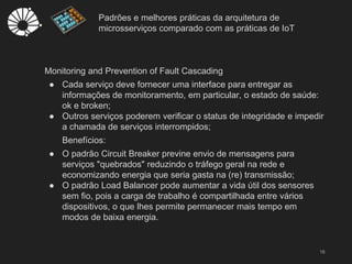 Padrões e melhores práticas da arquitetura de
microsserviços comparado com as práticas de IoT
16
Monitoring and Prevention of Fault Cascading
● Cada serviço deve fornecer uma interface para entregar as
informações de monitoramento, em particular, o estado de saúde:
ok e broken;
● Outros serviços poderem verificar o status de integridade e impedir
a chamada de serviços interrompidos;
Benefícios:
● O padrão Circuit Breaker previne envio de mensagens para
serviços "quebrados" reduzindo o tráfego geral na rede e
economizando energia que seria gasta na (re) transmissão;
● O padrão Load Balancer pode aumentar a vida útil dos sensores
sem fio, pois a carga de trabalho é compartilhada entre vários
dispositivos, o que lhes permite permanecer mais tempo em
modos de baixa energia.
 