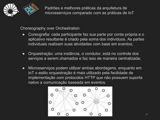 Padrões e melhores práticas da arquitetura de
microsserviços comparado com as práticas de IoT
17
Choreography over Orchestration
● Coreografia: cada participante faz sua parte por conta própria e o
aplicativo resultante é criado pela soma dos indivíduos. As partes
individuais realizam suas atividades com base em eventos;
● Orquestração: uma instância, o condutor, está no controle dos
serviços a serem chamados e faz isso de maneira centralizada;
● Microsserviços podem utilizar ambas abordagens, enquanto em
IoT o estilo orquestração é mais utilizado pela facilidade de
implementação com protocolos HTTP que não possuem suporte
nativo a comunicação baseada em eventos.
 