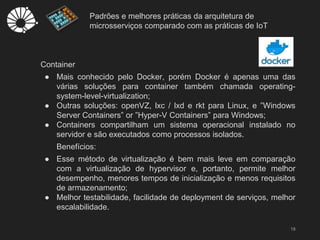 Padrões e melhores práticas da arquitetura de
microsserviços comparado com as práticas de IoT
18
Container
● Mais conhecido pelo Docker, porém Docker é apenas uma das
várias soluções para container também chamada operating-
system-level-virtualization;
● Outras soluções: openVZ, lxc / lxd e rkt para Linux, e ”Windows
Server Containers” or ”Hyper-V Containers” para Windows;
● Containers compartilham um sistema operacional instalado no
servidor e são executados como processos isolados.
Benefícios:
● Esse método de virtualização é bem mais leve em comparação
com a virtualização de hypervisor e, portanto, permite melhor
desempenho, menores tempos de inicialização e menos requisitos
de armazenamento;
● Melhor testabilidade, facilidade de deployment de serviços, melhor
escalabilidade.
 