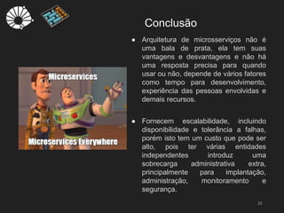 Conclusão
22
● Arquitetura de microsserviços não é
uma bala de prata, ela tem suas
vantagens e desvantagens e não há
uma resposta precisa para quando
usar ou não, depende de vários fatores
como tempo para desenvolvimento,
experiência das pessoas envolvidas e
demais recursos.
● Fornecem escalabilidade, incluindo
disponibilidade e tolerância a falhas,
porém isto tem um custo que pode ser
alto, pois ter várias entidades
independentes introduz uma
sobrecarga administrativa extra,
principalmente para implantação,
administração, monitoramento e
segurança.
 