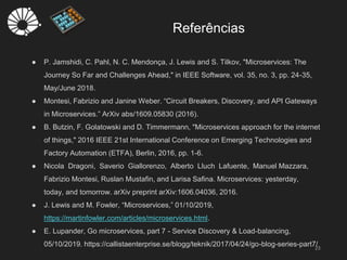 Referências
23
● P. Jamshidi, C. Pahl, N. C. Mendonça, J. Lewis and S. Tilkov, "Microservices: The
Journey So Far and Challenges Ahead," in IEEE Software, vol. 35, no. 3, pp. 24-35,
May/June 2018.
● Montesi, Fabrizio and Janine Weber. “Circuit Breakers, Discovery, and API Gateways
in Microservices.” ArXiv abs/1609.05830 (2016).
● B. Butzin, F. Golatowski and D. Timmermann, "Microservices approach for the internet
of things," 2016 IEEE 21st International Conference on Emerging Technologies and
Factory Automation (ETFA), Berlin, 2016, pp. 1-6.
● Nicola Dragoni, Saverio Giallorenzo, Alberto Lluch Lafuente, Manuel Mazzara,
Fabrizio Montesi, Ruslan Mustafin, and Larisa Safina. Microservices: yesterday,
today, and tomorrow. arXiv preprint arXiv:1606.04036, 2016.
● J. Lewis and M. Fowler, “Microservices,” 01/10/2019,
https://martinfowler.com/articles/microservices.html.
● E. Lupander, Go microservices, part 7 - Service Discovery & Load-balancing,
05/10/2019. https://callistaenterprise.se/blogg/teknik/2017/04/24/go-blog-series-part7/
 