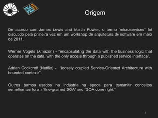 Origem
3
De acordo com James Lewis and Martin Fowler, o termo “microservices” foi
discutido pela primeira vez em um workshop de arquitetura de software em maio
de 2011.
Werner Vogels (Amazon) - “encapsulating the data with the business logic that
operates on the data, with the only access through a published service interface”.
Adrian Cockcroft (Netflix) - “loosely coupled Service-Oriented Architecture with
bounded contexts”.
Outros termos usados na indústria na época para transmitir conceitos
semelhantes foram “fine-grained SOA” and “SOA done right.”
 