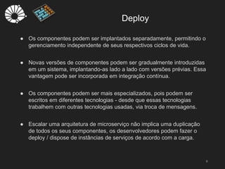 Deploy
6
● Os componentes podem ser implantados separadamente, permitindo o
gerenciamento independente de seus respectivos ciclos de vida.
● Novas versões de componentes podem ser gradualmente introduzidas
em um sistema, implantando-as lado a lado com versões prévias. Essa
vantagem pode ser incorporada em integração contínua.
● Os componentes podem ser mais especializados, pois podem ser
escritos em diferentes tecnologias - desde que essas tecnologias
trabalhem com outras tecnologias usadas, via troca de mensagens.
● Escalar uma arquitetura de microserviço não implica uma duplicação
de todos os seus componentes, os desenvolvedores podem fazer o
deploy / dispose de instâncias de serviços de acordo com a carga.
 