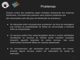 Embora muitos dos problemas sejam herdados diretamente dos sistemas
distribuídos, microsserviços possuem seus próprios problemas que
são exacerbados pelo alto grau de distribuição da arquitetura.
● As interações entre microsserviços acontecem via troca de mensagens
que introduz as possibilidades de falhas de comunicação e timeouts
entre os componentes.
● Os serviços podem ficar sobrecarregados devido a muitos solicitações
simultâneos ou recursos de clientes sendo mantidos ocupados
enquanto aguarda respostas de outros serviços. Isso pode
desencadear facilmente falhas em cascata desastrosas.
● Os microsserviços são otimizados para computação em nuvem,
portanto alguns serviços podem ser realocados em tempo de
execução.
Problemas
7
 