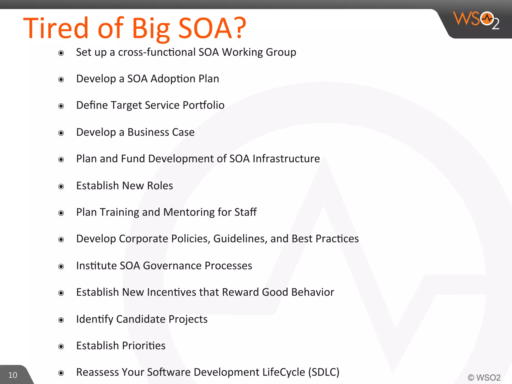 Tired 
of 
Big 
SOA? 
๏ Set 
up 
a 
cross-­‐func9onal 
SOA 
Working 
Group 
๏ Develop 
a 
SOA 
Adop9on 
Plan 
๏ Define 
Target 
Service 
Por?olio 
๏ Develop 
a 
Business 
Case 
๏ Plan 
and 
Fund 
Development 
of 
SOA 
Infrastructure 
๏ Establish 
New 
Roles 
๏ Plan 
Training 
and 
Mentoring 
for 
Staff 
๏ Develop 
Corporate 
Policies, 
Guidelines, 
and 
Best 
Prac9ces 
๏ Ins9tute 
SOA 
Governance 
Processes 
๏ Establish 
New 
Incen9ves 
that 
Reward 
Good 
Behavior 
๏ Iden9fy 
Candidate 
Projects 
๏ Establish 
Priori9es 
๏ Reassess 
Your 
Sogware 
Development 
LifeCycle 
(SDLC) 
10 
 
