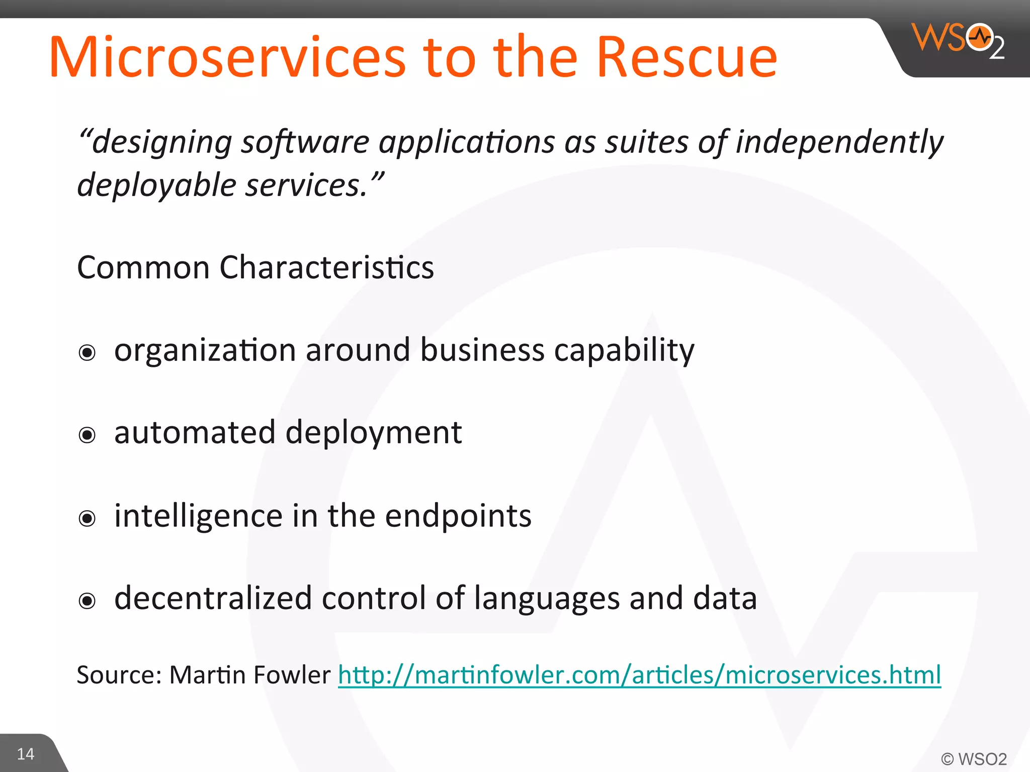 Microservices 
to 
the 
Rescue 
“designing 
so<ware 
applica?ons 
as 
suites 
of 
independently 
deployable 
services.” 
Common 
Characteris9cs 
๏ organiza9on 
around 
business 
capability 
๏ automated 
deployment 
๏ intelligence 
in 
the 
endpoints 
๏ decentralized 
control 
of 
languages 
and 
data 
Source: 
Mar9n 
Fowler 
h_p://mar9nfowler.com/ar9cles/microservices.html 
14 
 