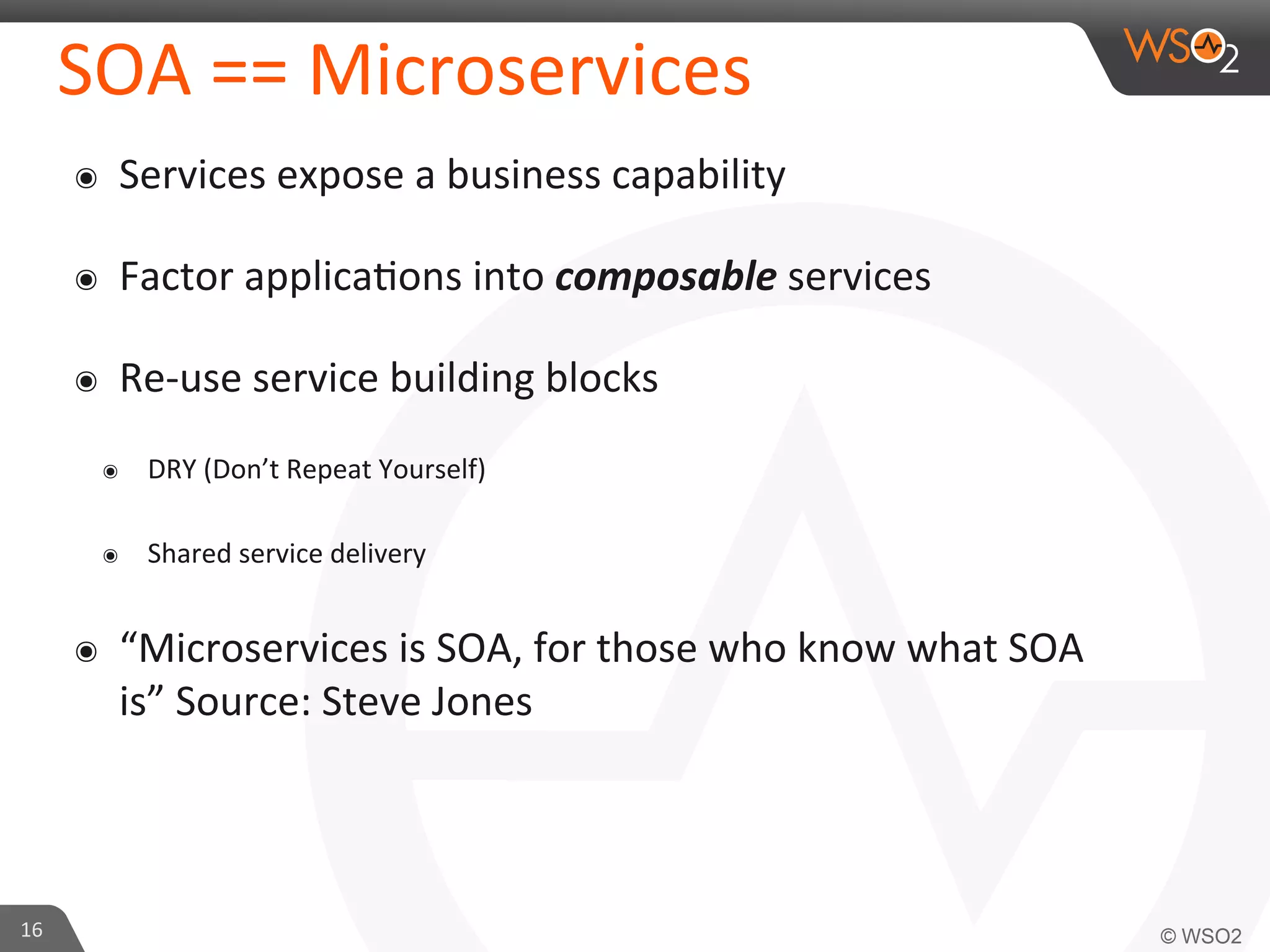 SOA 
== 
Microservices 
๏ Services 
expose 
a 
business 
capability 
๏ Factor 
applica9ons 
into 
composable 
services 
๏ Re-­‐use 
service 
building 
blocks 
๏ DRY 
(Don’t 
Repeat 
Yourself) 
๏ Shared 
service 
delivery 
๏ “Microservices 
is 
SOA, 
for 
those 
who 
know 
what 
SOA 
is” 
Source: 
Steve 
Jones 
16 
 