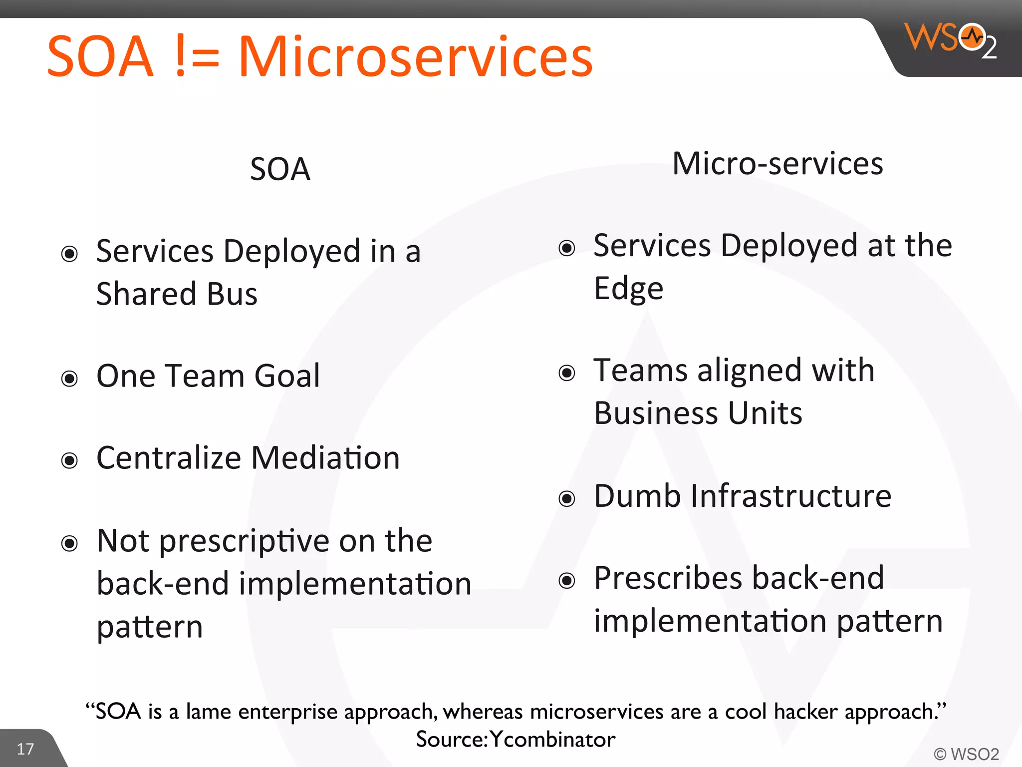 SOA 
!= 
Microservices 
SOA 
๏ Services 
Deployed 
in 
a 
Shared 
Bus 
๏ One 
Team 
Goal 
๏ Centralize 
Media9on 
๏ Not 
prescrip9ve 
on 
the 
back-­‐end 
implementa9on 
pa_ern 
17 
Micro-­‐services 
๏ Services 
Deployed 
at 
the 
Edge 
๏ Teams 
aligned 
with 
Business 
Units 
๏ Dumb 
Infrastructure 
๏ Prescribes 
back-­‐end 
implementa9on 
pa_ern 
“SOA is a lame enterprise approach, whereas microservices are a cool hacker approach.” 
Source: Ycombinator 
 