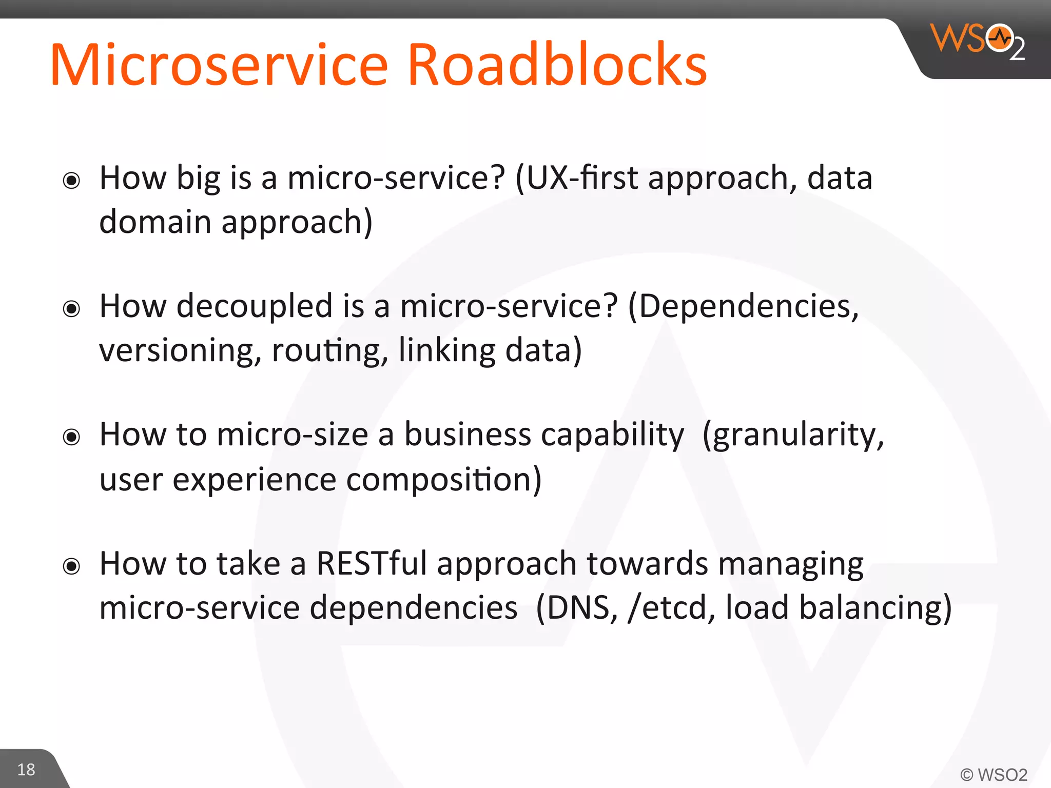 Microservice 
Roadblocks 
๏ How 
big 
is 
a 
micro-­‐service? 
(UX-­‐first 
approach, 
data 
domain 
approach) 
๏ How 
decoupled 
is 
a 
micro-­‐service? 
(Dependencies, 
versioning, 
rou9ng, 
linking 
data) 
๏ How 
to 
micro-­‐size 
a 
business 
capability 
(granularity, 
user 
experience 
composi9on) 
๏ How 
to 
take 
a 
RESTful 
approach 
towards 
managing 
micro-­‐service 
dependencies 
(DNS, 
/etcd, 
load 
balancing) 
18 
 