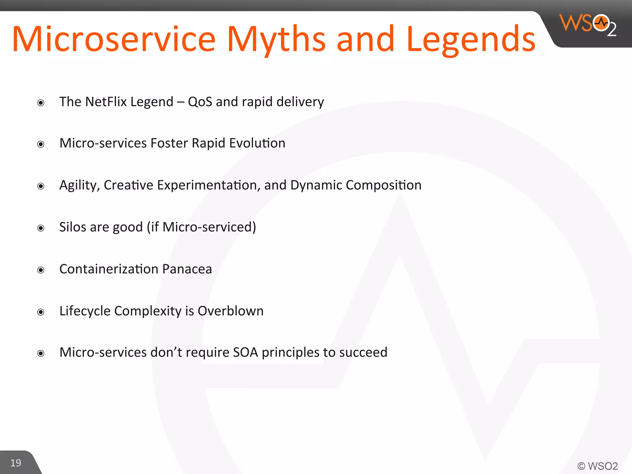 Microservice 
Myths 
and 
Legends 
๏ The 
NetFlix 
Legend 
– 
QoS 
and 
rapid 
delivery 
๏ Micro-­‐services 
Foster 
Rapid 
Evolu9on 
๏ Agility, 
Crea9ve 
Experimenta9on, 
and 
Dynamic 
Composi9on 
๏ Silos 
are 
good 
(if 
Micro-­‐serviced) 
๏ Containeriza9on 
Panacea 
๏ Lifecycle 
Complexity 
is 
Overblown 
๏ Micro-­‐services 
don’t 
require 
SOA 
principles 
to 
succeed 
19 
 