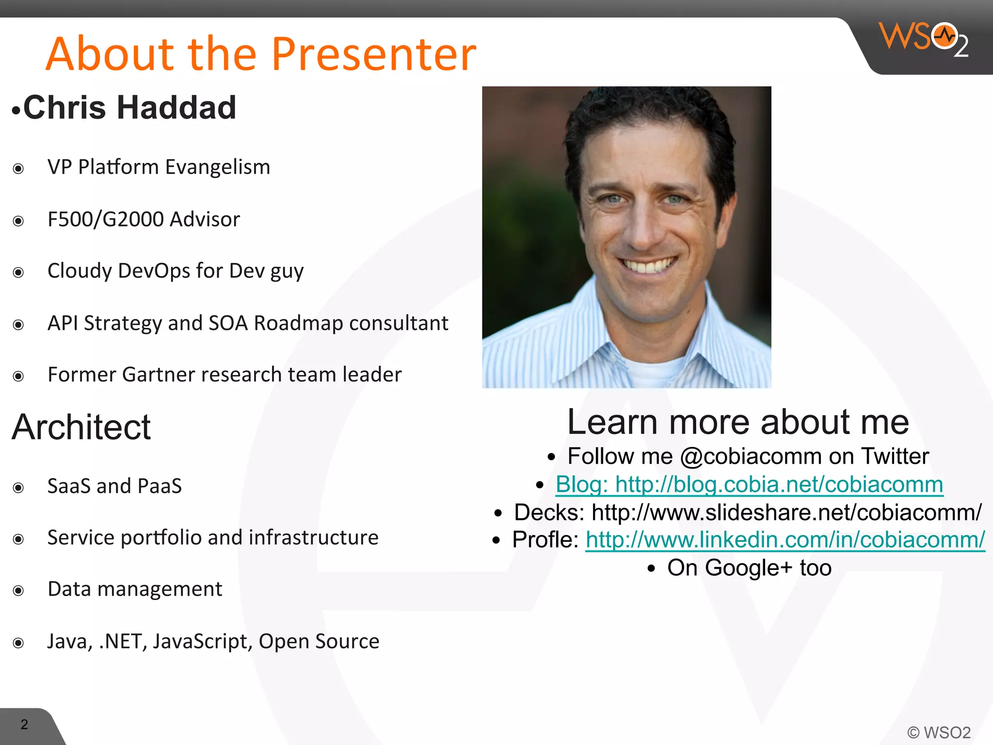 2 
About 
the 
Presenter 
• Chris Haddad 
๏ VP 
Pla?orm 
Evangelism 
๏ F500/G2000 
Advisor 
๏ Cloudy 
DevOps 
for 
Dev 
guy 
๏ API 
Strategy 
and 
SOA 
Roadmap 
consultant 
๏ Former 
Gartner 
research 
team 
leader 
Architect 
๏ SaaS 
and 
PaaS 
๏ Service 
por?olio 
and 
infrastructure 
๏ Data 
management 
๏ Java, 
.NET, 
JavaScript, 
Open 
Source 
Learn more about me 
• Follow me @cobiacomm on Twitter 
• Blog: http://blog.cobia.net/cobiacomm 
• Decks: http://www.slideshare.net/cobiacomm/ 
• Profle: http://www.linkedin.com/in/cobiacomm/ 
• On Google+ too 
 