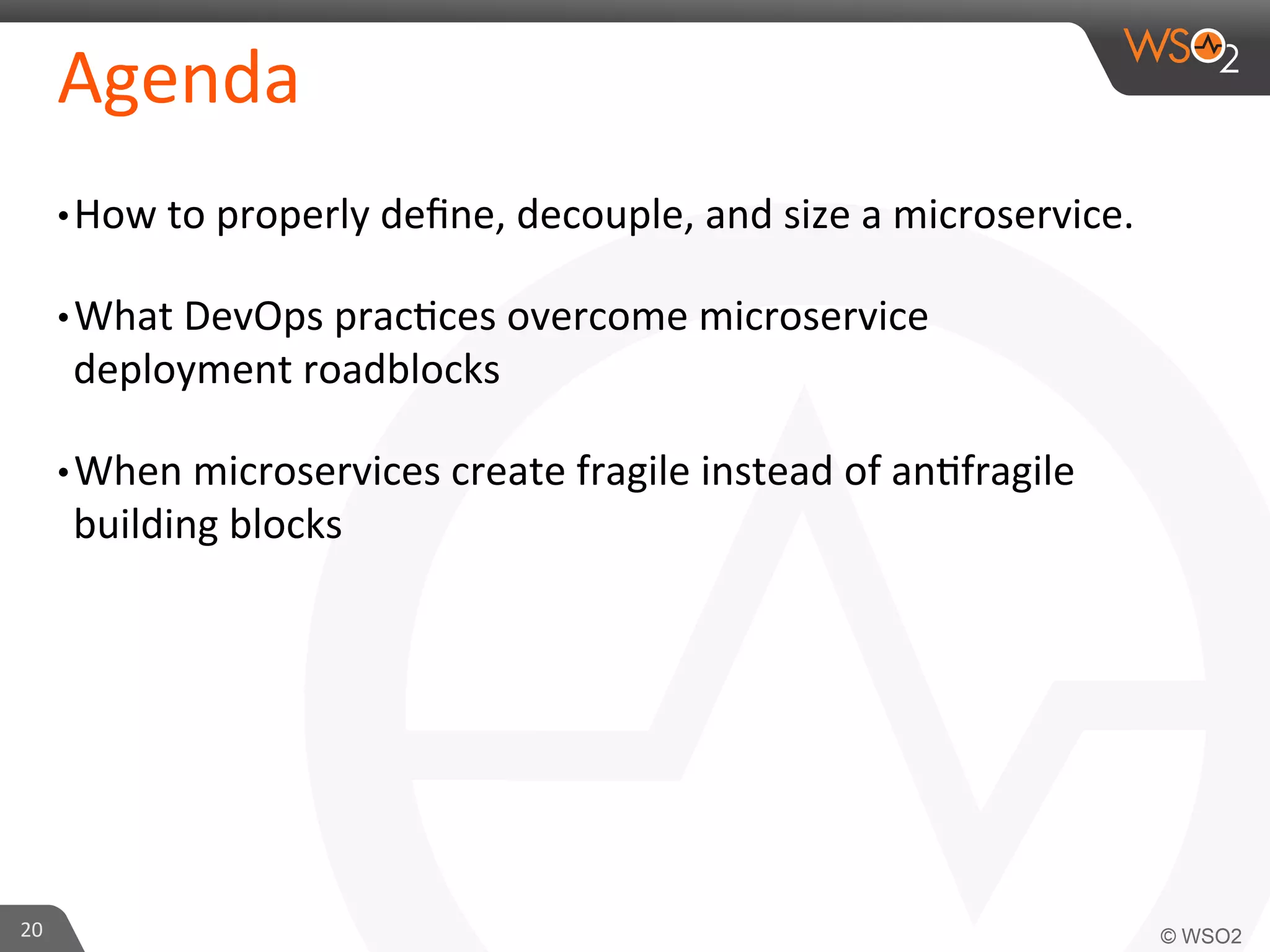 Agenda 
• How 
to 
properly 
define, 
decouple, 
and 
size 
a 
microservice. 
• What 
DevOps 
prac9ces 
overcome 
microservice 
deployment 
roadblocks 
• When 
microservices 
create 
fragile 
instead 
of 
an9fragile 
building 
blocks 
20 
 