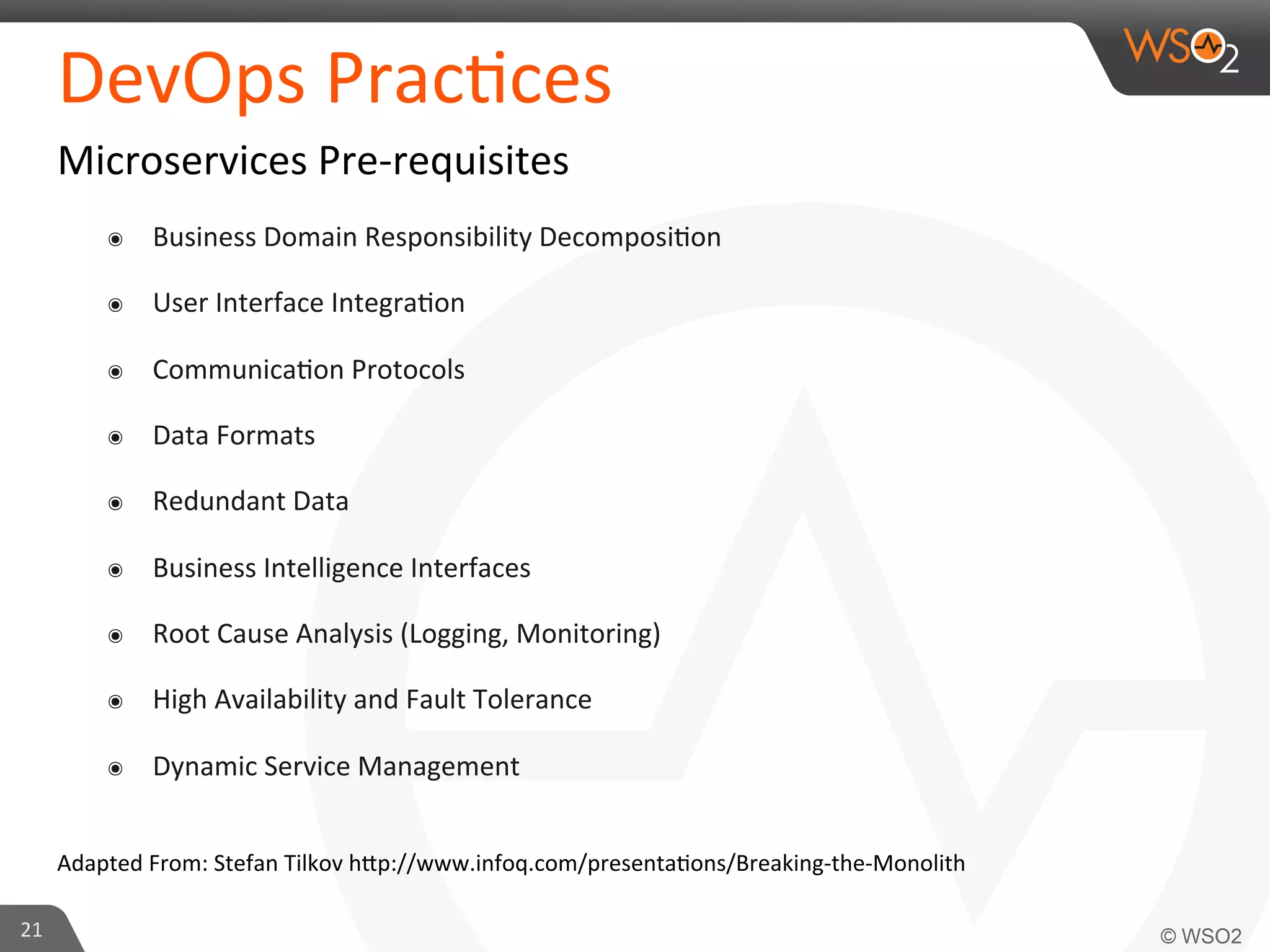DevOps 
Prac9ces 
Microservices 
Pre-­‐requisites 
๏ Business 
Domain 
Responsibility 
Decomposi9on 
๏ User 
Interface 
Integra9on 
๏ Communica9on 
Protocols 
๏ Data 
Formats 
๏ Redundant 
Data 
๏ Business 
Intelligence 
Interfaces 
๏ Root 
Cause 
Analysis 
(Logging, 
Monitoring) 
๏ High 
Availability 
and 
Fault 
Tolerance 
๏ Dynamic 
Service 
Management 
Adapted 
From: 
Stefan 
Tilkov 
h_p://www.infoq.com/presenta9ons/Breaking-­‐the-­‐Monolith 
21 
 