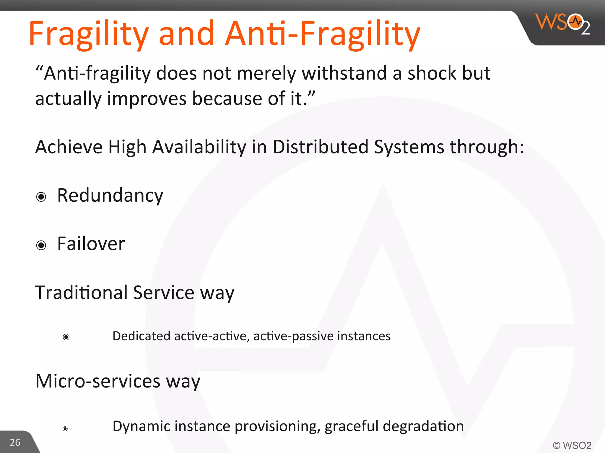 Fragility 
and 
An9-­‐Fragility 
“An9-­‐fragility 
does 
not 
merely 
withstand 
a 
shock 
but 
actually 
improves 
because 
of 
it.” 
Achieve 
High 
Availability 
in 
Distributed 
Systems 
through: 
๏ Redundancy 
๏ Failover 
Tradi9onal 
Service 
way 
๏ 
Dedicated 
ac9ve-­‐ac9ve, 
ac9ve-­‐passive 
instances 
Micro-­‐services 
way 
๏ 
Dynamic 
instance 
provisioning, 
graceful 
degrada9on 
26 
 