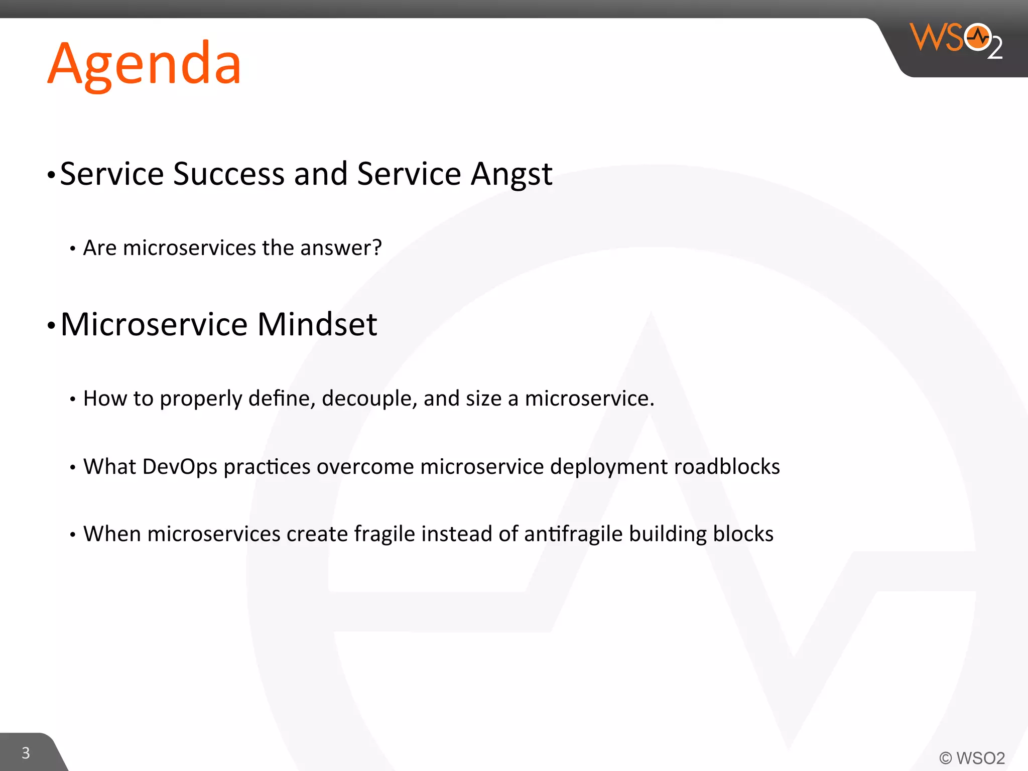 Agenda 
• Service 
Success 
and 
Service 
Angst 
• Are 
microservices 
the 
answer? 
• Microservice 
Mindset 
• How 
to 
properly 
define, 
decouple, 
and 
size 
a 
microservice. 
• What 
DevOps 
prac9ces 
overcome 
microservice 
deployment 
roadblocks 
• When 
microservices 
create 
fragile 
instead 
of 
an9fragile 
building 
blocks 
3 
 