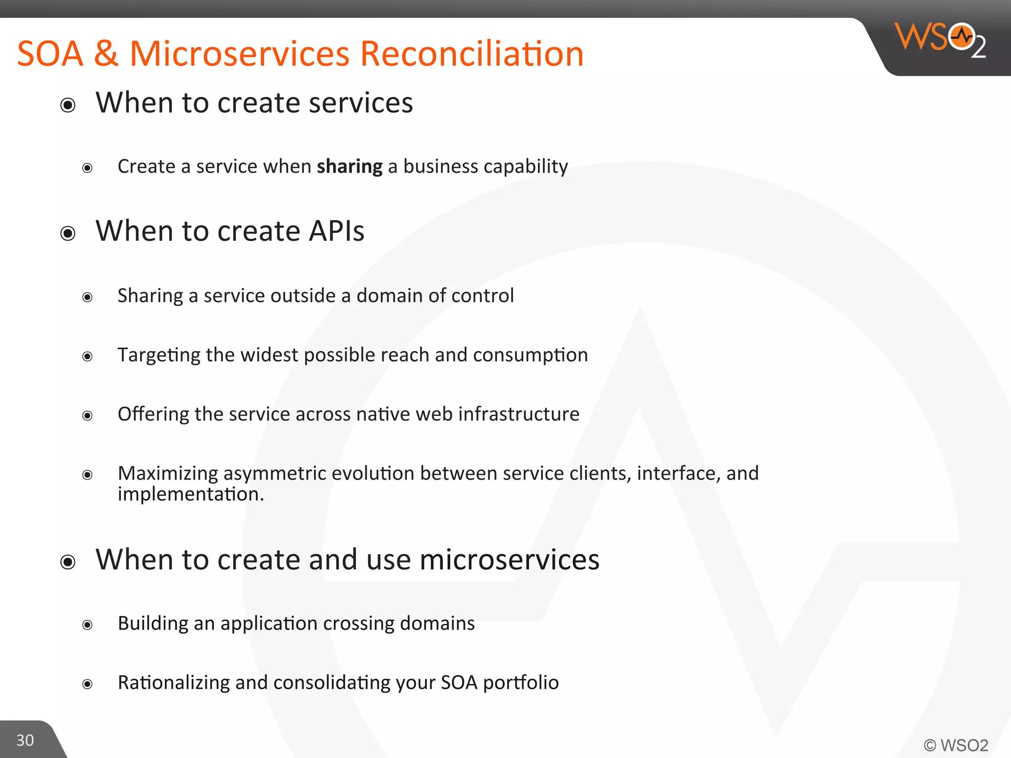 SOA 
& 
Microservices 
Reconcilia9on 
๏ When 
to 
create 
services 
๏ Create 
a 
service 
when 
sharing 
a 
business 
capability 
๏ When 
to 
create 
APIs 
๏ Sharing 
a 
service 
outside 
a 
domain 
of 
control 
๏ Targe9ng 
the 
widest 
possible 
reach 
and 
consump9on 
๏ Offering 
the 
service 
across 
na9ve 
web 
infrastructure 
๏ Maximizing 
asymmetric 
evolu9on 
between 
service 
clients, 
interface, 
and 
implementa9on. 
๏ When 
to 
create 
and 
use 
microservices 
๏ Building 
an 
applica9on 
crossing 
domains 
๏ Ra9onalizing 
and 
consolida9ng 
your 
SOA 
por?olio 
30 
 