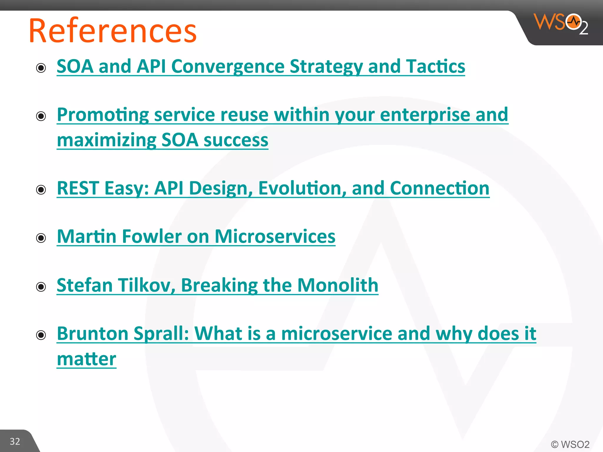 References 
๏ SOA 
and 
API 
Convergence 
Strategy 
and 
Tac7cs 
๏ Promo7ng 
service 
reuse 
within 
your 
enterprise 
and 
maximizing 
SOA 
success 
๏ REST 
Easy: 
API 
Design, 
Evolu7on, 
and 
Connec7on 
๏ Mar7n 
Fowler 
on 
Microservices 
๏ Stefan 
Tilkov, 
Breaking 
the 
Monolith 
๏ Brunton 
Sprall: 
What 
is 
a 
microservice 
and 
why 
does 
it 
maJer 
32 
 