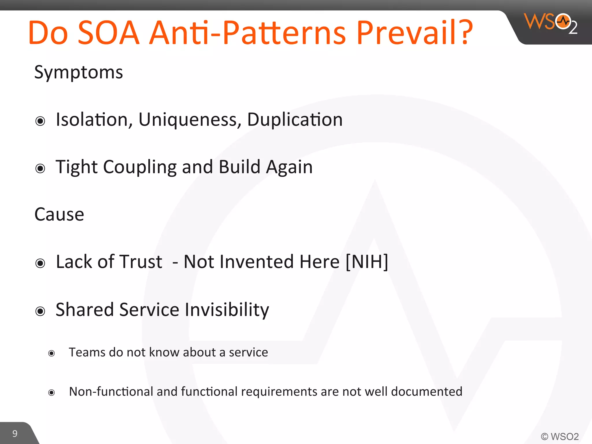 Do 
SOA 
An9-­‐Pa_erns 
Prevail? 
Symptoms 
๏ Isola9on, 
Uniqueness, 
Duplica9on 
๏ Tight 
Coupling 
and 
Build 
Again 
Cause 
๏ Lack 
of 
Trust 
-­‐ 
Not 
Invented 
Here 
[NIH] 
๏ Shared 
Service 
Invisibility 
๏ Teams 
do 
not 
know 
about 
a 
service 
๏ Non-­‐func9onal 
and 
func9onal 
requirements 
are 
not 
well 
documented 
9 
 