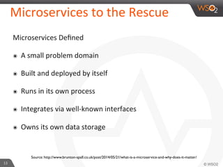 Microservices 
to 
the 
Rescue 
Microservices 
Defined 
๏ A 
small 
problem 
domain 
๏ Built 
and 
deployed 
by 
itself 
๏ Runs 
in 
its 
own 
process 
๏ Integrates 
via 
well-­‐known 
interfaces 
๏ Owns 
its 
own 
data 
storage 
13 
Source: http://www.brunton-spall.co.uk/post/2014/05/21/what-is-a-microservice-and-why-does-it-matter/ 
 