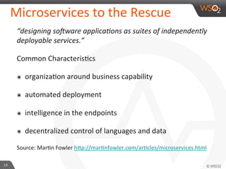 Microservices 
to 
the 
Rescue 
“designing 
so<ware 
applica?ons 
as 
suites 
of 
independently 
deployable 
services.” 
Common 
Characteris9cs 
๏ organiza9on 
around 
business 
capability 
๏ automated 
deployment 
๏ intelligence 
in 
the 
endpoints 
๏ decentralized 
control 
of 
languages 
and 
data 
Source: 
Mar9n 
Fowler 
h_p://mar9nfowler.com/ar9cles/microservices.html 
14 
 