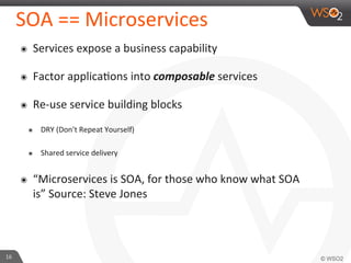 SOA 
== 
Microservices 
๏ Services 
expose 
a 
business 
capability 
๏ Factor 
applica9ons 
into 
composable 
services 
๏ Re-­‐use 
service 
building 
blocks 
๏ DRY 
(Don’t 
Repeat 
Yourself) 
๏ Shared 
service 
delivery 
๏ “Microservices 
is 
SOA, 
for 
those 
who 
know 
what 
SOA 
is” 
Source: 
Steve 
Jones 
16 
 