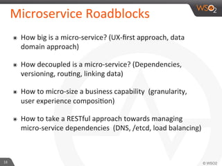 Microservice 
Roadblocks 
๏ How 
big 
is 
a 
micro-­‐service? 
(UX-­‐first 
approach, 
data 
domain 
approach) 
๏ How 
decoupled 
is 
a 
micro-­‐service? 
(Dependencies, 
versioning, 
rou9ng, 
linking 
data) 
๏ How 
to 
micro-­‐size 
a 
business 
capability 
(granularity, 
user 
experience 
composi9on) 
๏ How 
to 
take 
a 
RESTful 
approach 
towards 
managing 
micro-­‐service 
dependencies 
(DNS, 
/etcd, 
load 
balancing) 
18 
 