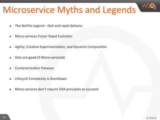 Microservice 
Myths 
and 
Legends 
๏ The 
NetFlix 
Legend 
– 
QoS 
and 
rapid 
delivery 
๏ Micro-­‐services 
Foster 
Rapid 
Evolu9on 
๏ Agility, 
Crea9ve 
Experimenta9on, 
and 
Dynamic 
Composi9on 
๏ Silos 
are 
good 
(if 
Micro-­‐serviced) 
๏ Containeriza9on 
Panacea 
๏ Lifecycle 
Complexity 
is 
Overblown 
๏ Micro-­‐services 
don’t 
require 
SOA 
principles 
to 
succeed 
19 
 